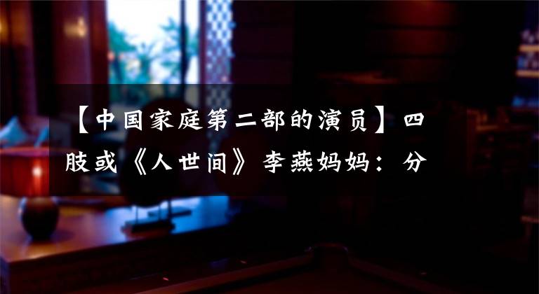 【中国家庭第二部的演员】四肢或《人世间》李燕妈妈：分量不多，但有“人间烟火”的味道