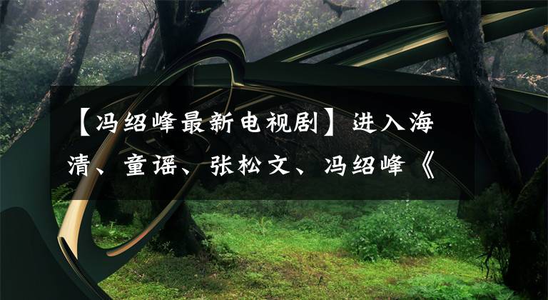 【冯绍峰最新电视剧】进入海清、童谣、张松文、冯绍峰《心居》、《人世间》后，又来了一场感情戏文章配图