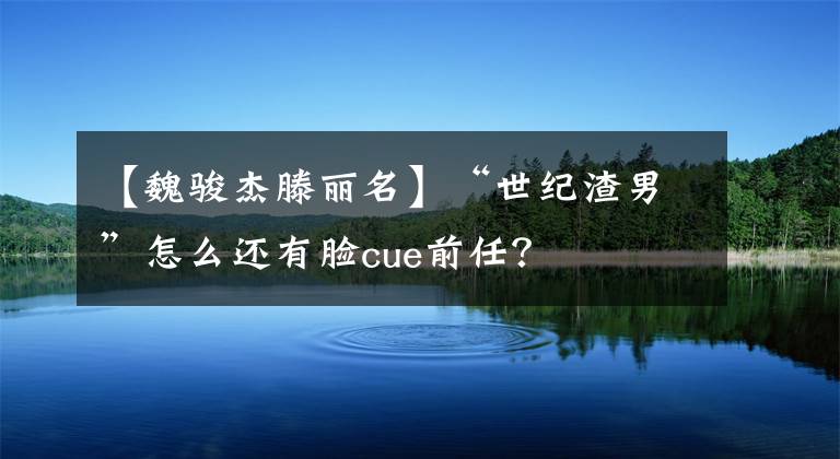 【魏骏杰滕丽名】“世纪渣男”怎么还有脸cue前任？