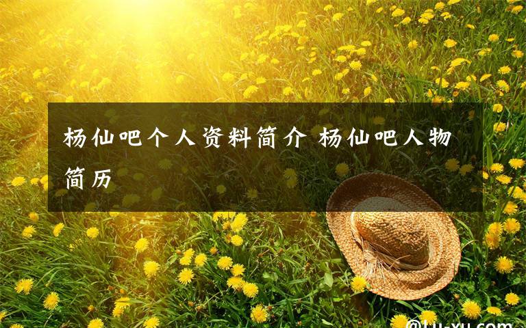 杨仙吧个人资料简介 杨仙吧人物简历文章配图