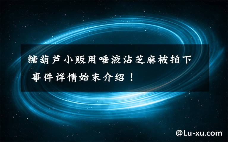 糖葫芦小贩用唾液沾芝麻被拍下 事件详情始末介绍！