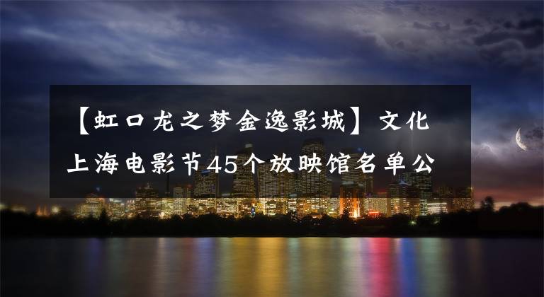 【虹口龙之梦金逸影城】文化上海电影节45个放映馆名单公布！找一下哪家离你近？