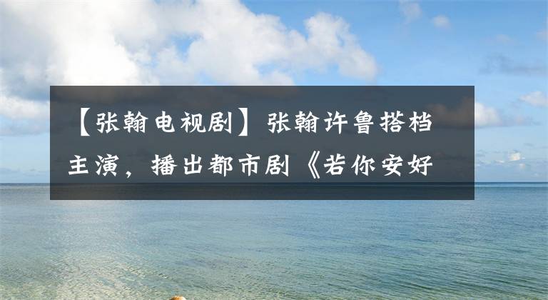 【张翰电视剧】张翰许鲁搭档主演，播出都市剧《若你安好便是晴天》