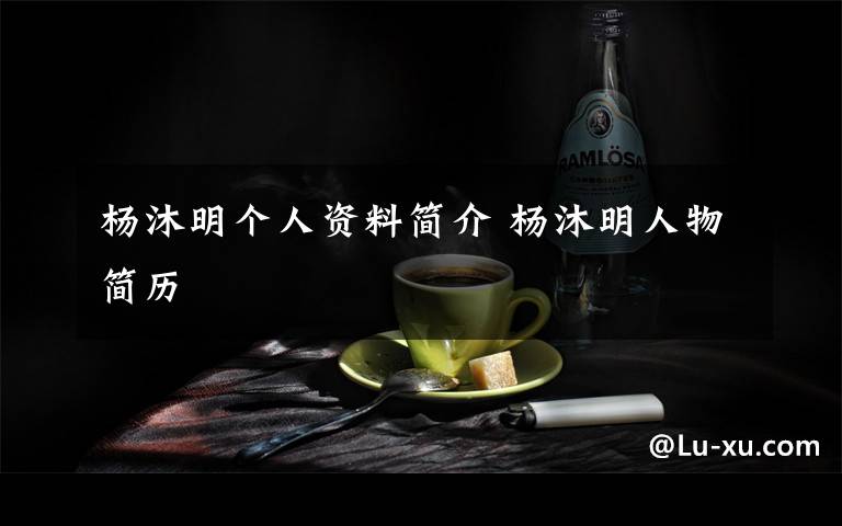 杨沐明个人资料简介 杨沐明人物简历文章配图