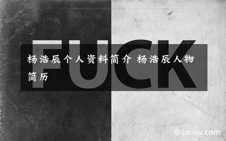 杨浩辰个人资料简介 杨浩辰人物简历文章配图