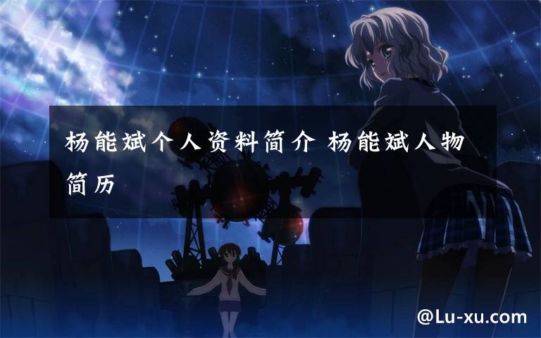 杨能斌个人资料简介 杨能斌人物简历文章配图