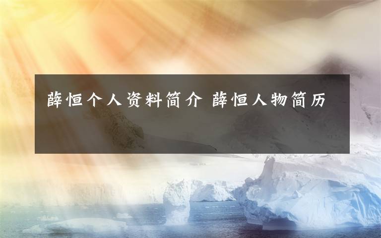 薛恒个人资料简介 薛恒人物简历文章配图