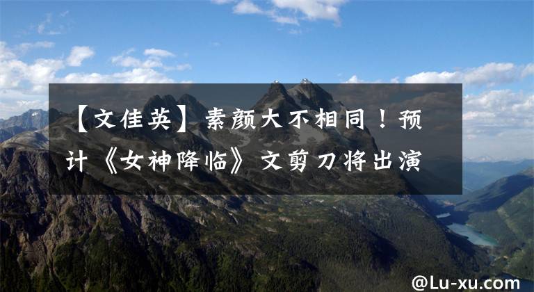 【文佳英】素颜大不相同！预计《女神降临》文剪刀将出演女主角，个人妆容将被大幅分析