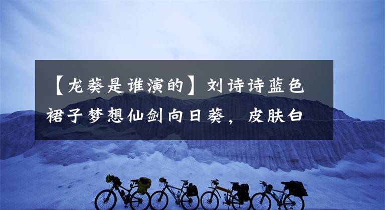 【龙葵是谁演的】刘诗诗蓝色裙子梦想仙剑向日葵，皮肤白皙，直角肩膀，网友：仙女下来了。