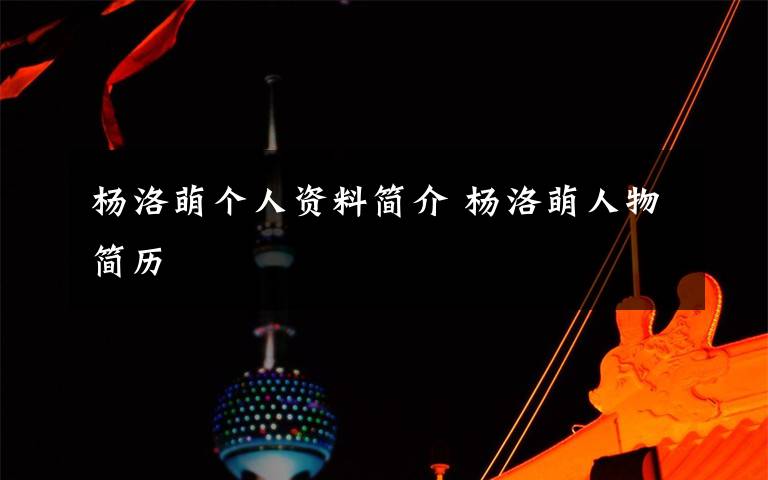 杨洛萌个人资料简介 杨洛萌人物简历文章配图