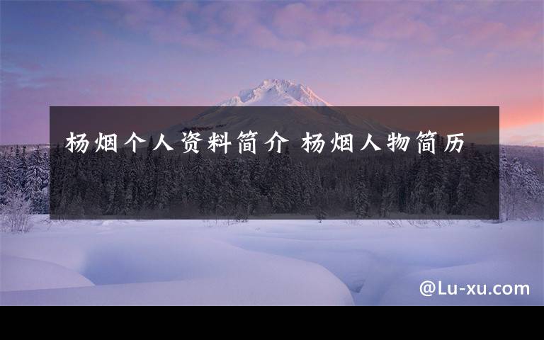 杨烟个人资料简介 杨烟人物简历文章配图