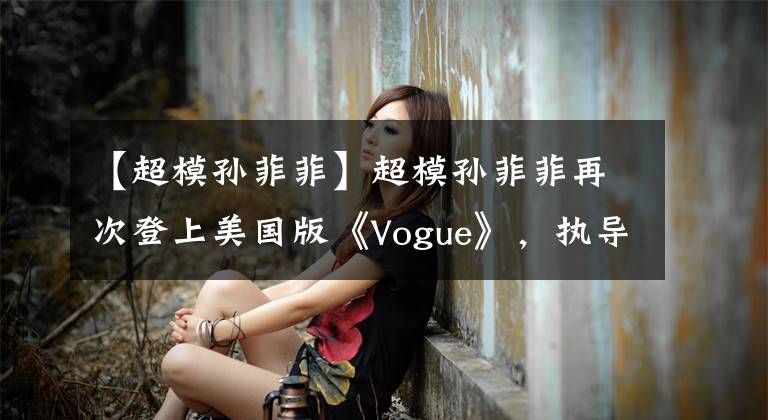 【超模孙菲菲】超模孙菲菲再次登上美国版《Vogue》，执导了东方主题大片！