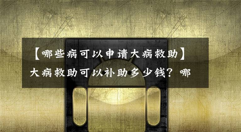 【哪些病可以申请大病救助】大病救助可以补助多少钱？哪些病可以申请？文章配图