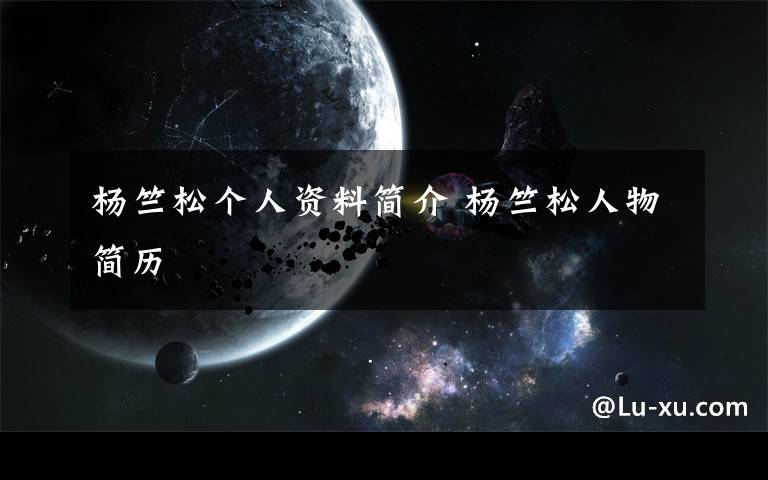 杨竺松个人资料简介 杨竺松人物简历文章配图