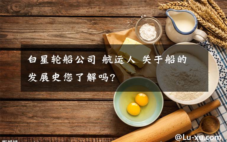 白星轮船公司 航运人 关于船的发展史您了解吗?