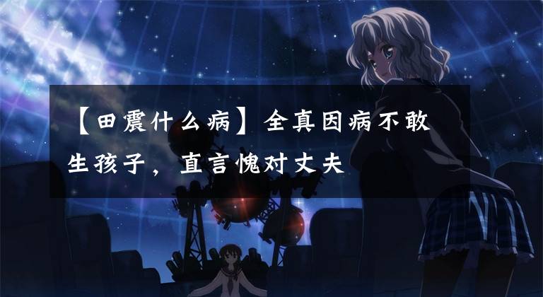 【田震什么病】全真因病不敢生孩子，直言愧对丈夫