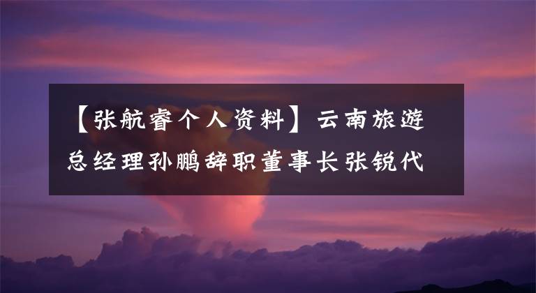 【张航睿个人资料】云南旅游总经理孙鹏辞职董事长张锐代理总经理职权。文章配图