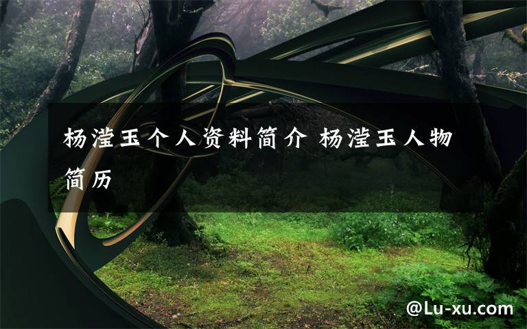 杨滢玉个人资料简介 杨滢玉人物简历文章配图