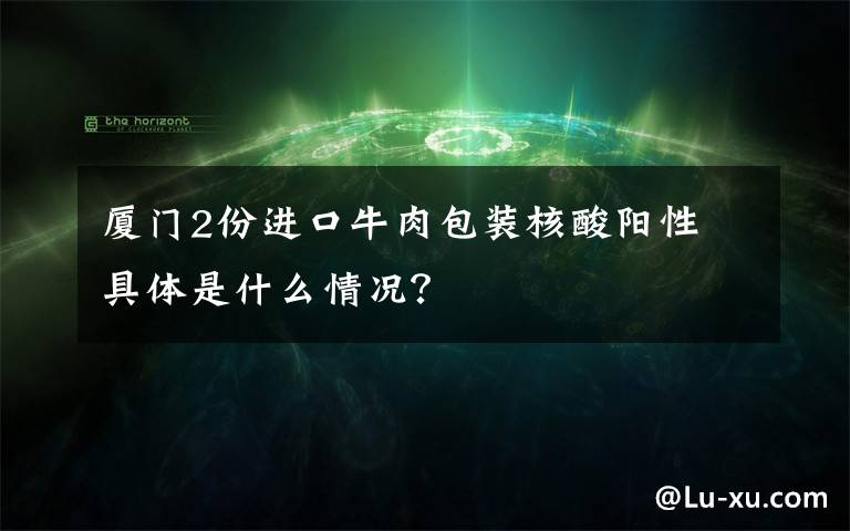 厦门2份进口牛肉包装核酸阳性 具体是什么情况？