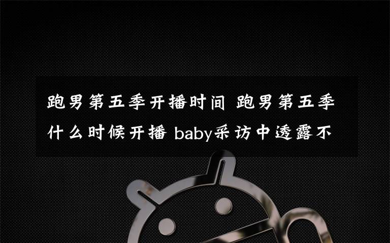 跑男第五季开播时间 跑男第五季什么时候开播 baby采访中透露不舍她会回来吗