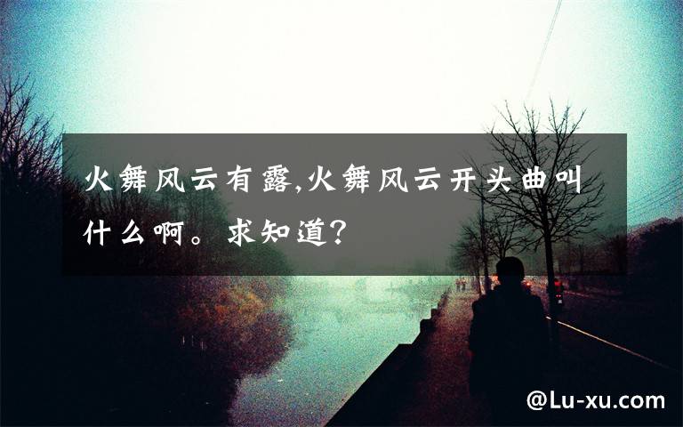 火舞风云有露,火舞风云开头曲叫什么啊。求知道？文章配图