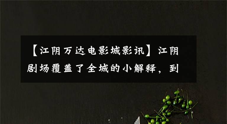 【江阴万达电影城影讯】江阴剧场覆盖了全城的小解释，到底哪个强？