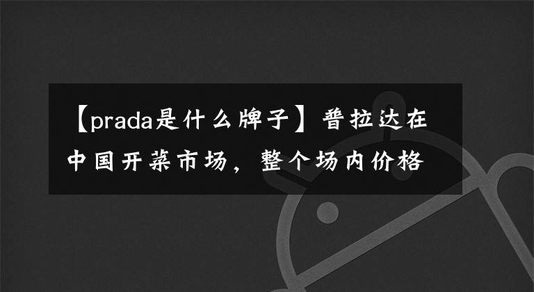 【prada是什么牌子】普拉达在中国开菜市场，整个场内价格都很便宜，一分钱都不涨。