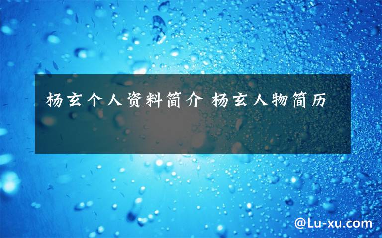 杨玄个人资料简介 杨玄人物简历文章配图