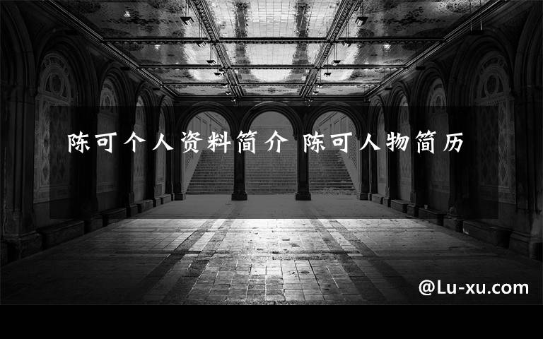 陈可个人资料简介 陈可人物简历文章配图