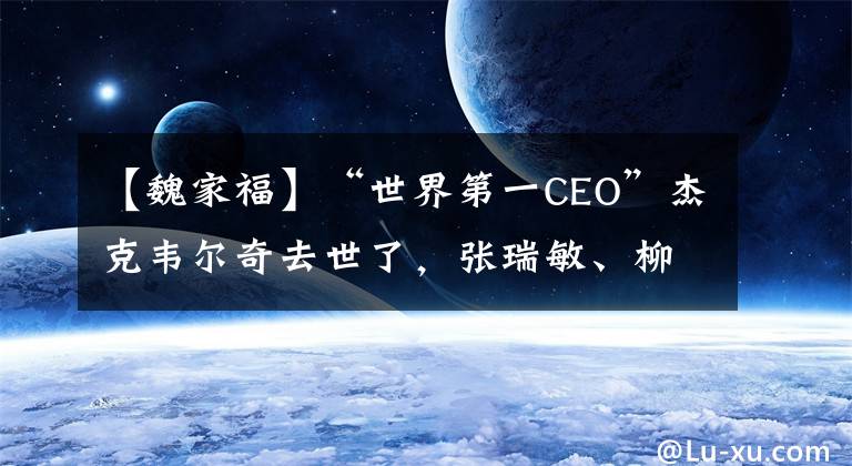 【魏家福】“世界第一CEO”杰克韦尔奇去世了，张瑞敏、柳传志都是他的粉丝。