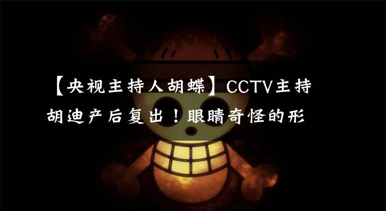 【央视主持人胡蝶】CCTV主持胡迪产后复出！眼睛奇怪的形状发生了很大变化，脸色虚弱，有点老态