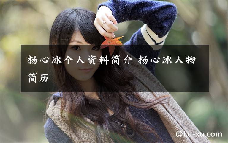 杨心冰个人资料简介 杨心冰人物简历文章配图