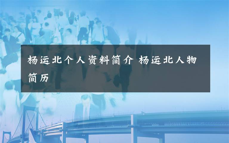 杨运北个人资料简介 杨运北人物简历文章配图