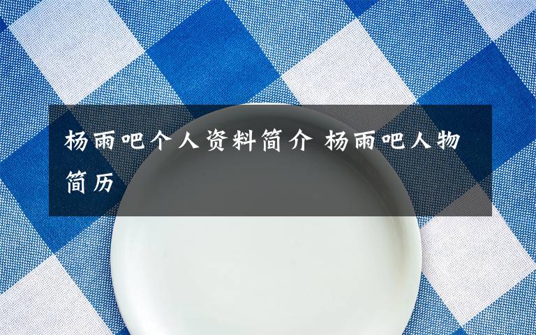 杨雨吧个人资料简介 杨雨吧人物简历文章配图
