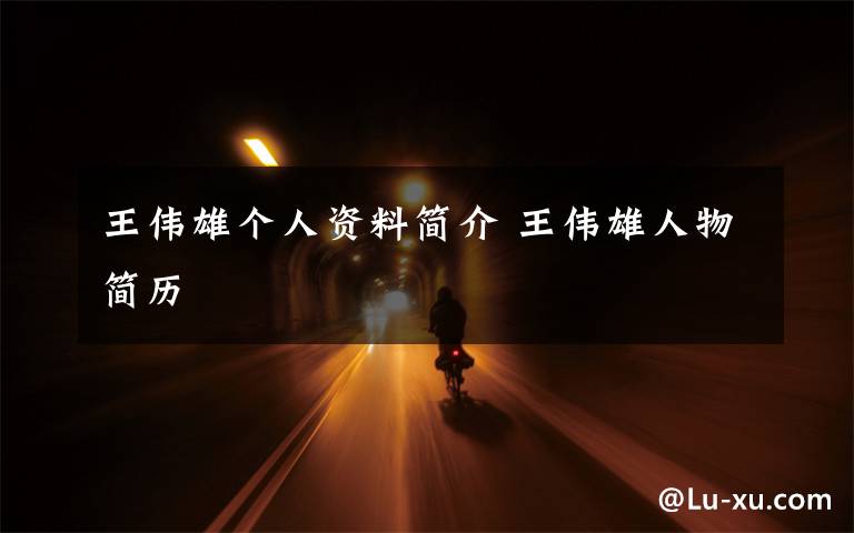 王伟雄个人资料简介 王伟雄人物简历文章配图