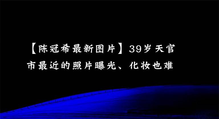 【陈冠希最新图片】39岁天官市最近的照片曝光、化妆也难掩饰老态吗？网民们说赵本山都比他漂亮