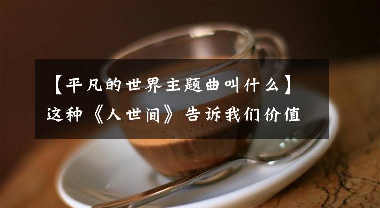 【平凡的世界主题曲叫什么】这种《人世间》告诉我们价值多少文章配图