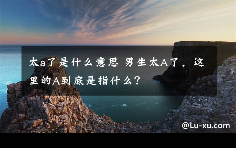 太a了是什么意思 男生太A了，这里的A到底是指什么？