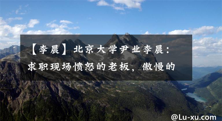 【李晨】北京大学尹业李晨：求职现场愤怒的老板，傲慢的背后难以掩饰心中无尽的空虚。