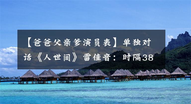 【爸爸父亲爹演员表】单独对话《人世间》雷佳音：时隔38年与周炳坤见面