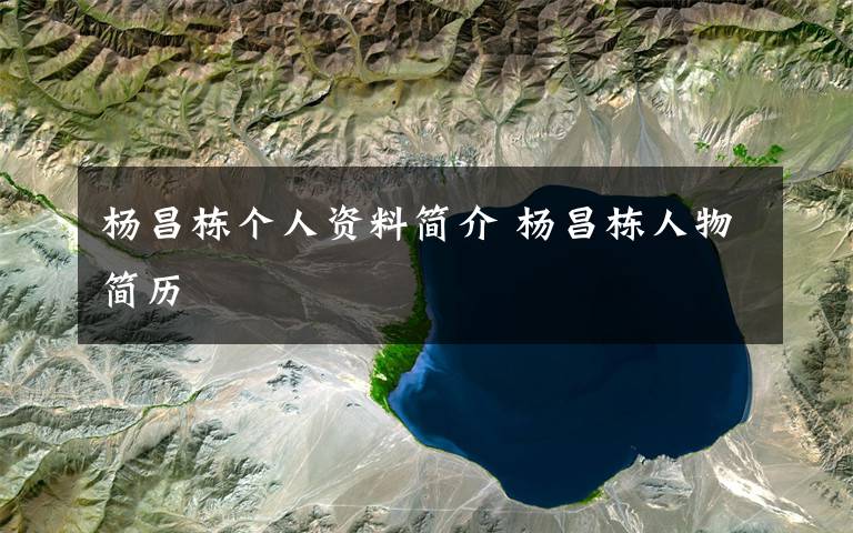 杨昌栋个人资料简介 杨昌栋人物简历文章配图