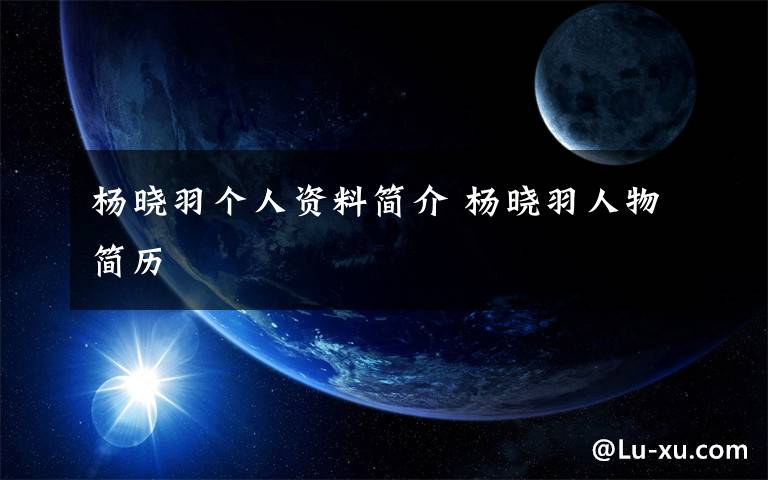 杨晓羽个人资料简介 杨晓羽人物简历文章配图
