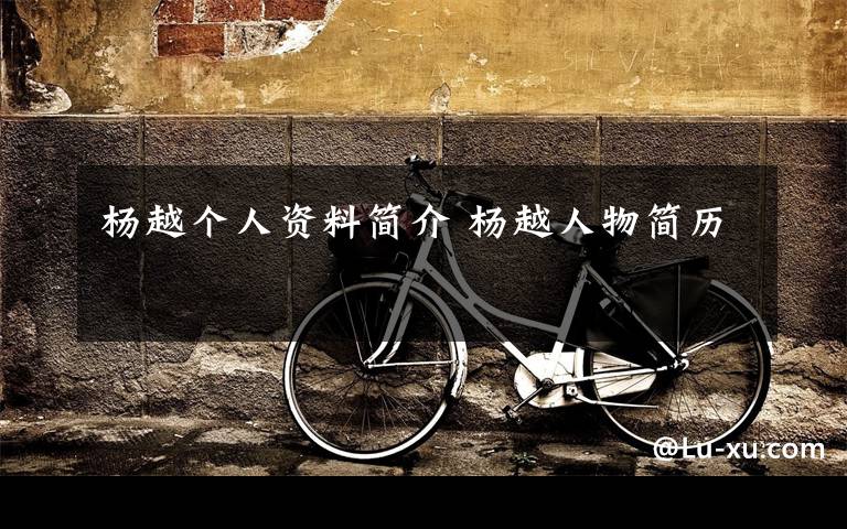 杨越个人资料简介 杨越人物简历文章配图