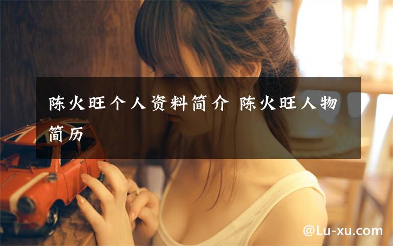 陈火旺个人资料简介 陈火旺人物简历文章配图