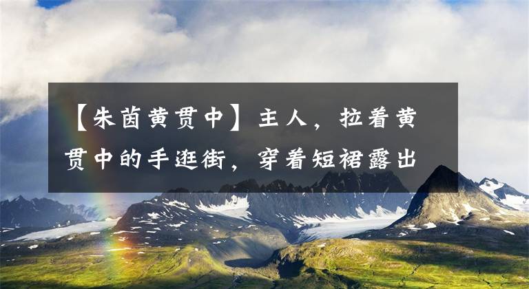 【朱茵黄贯中】主人，拉着黄贯中的手逛街，穿着短裙露出细腿，直接撞上前男友出轨过。文章配图
