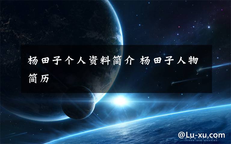 杨田子个人资料简介 杨田子人物简历文章配图
