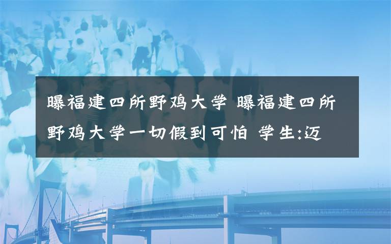 曝福建四所野鸡大学 曝福建四所野鸡大学一切假到可怕 学生:迈进去就等于毁了一辈子