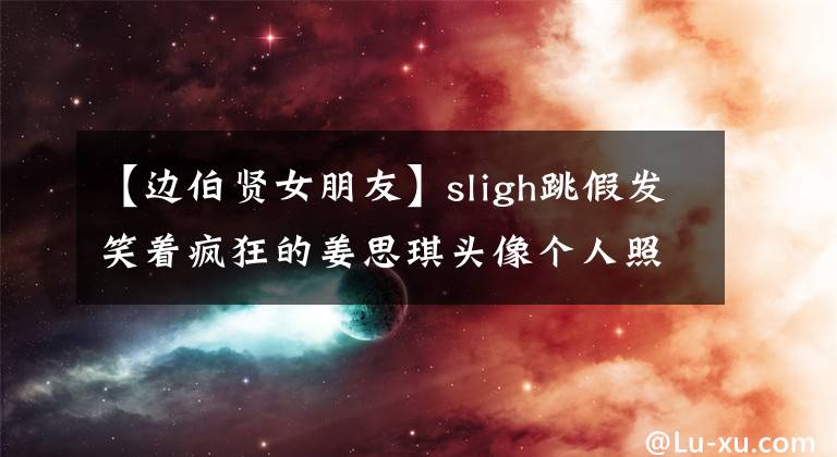 【边伯贤女朋友】sligh跳假发笑着疯狂的姜思琪头像个人照片里有男朋友吗？