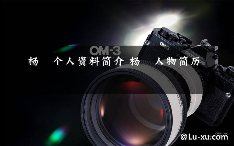 杨袆个人资料简介 杨袆人物简历文章配图