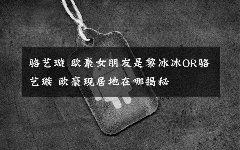 骆艺璇 欧豪女朋友是黎冰冰OR骆艺璇 欧豪现居地在哪揭秘文章配图